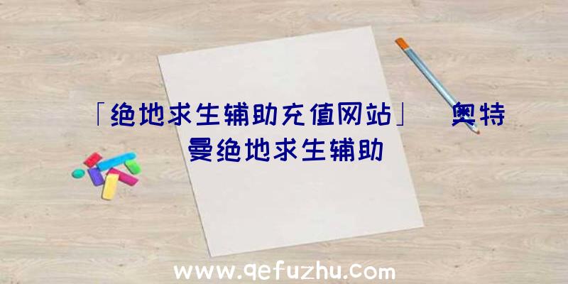 「绝地求生辅助充值网站」|奥特曼绝地求生辅助